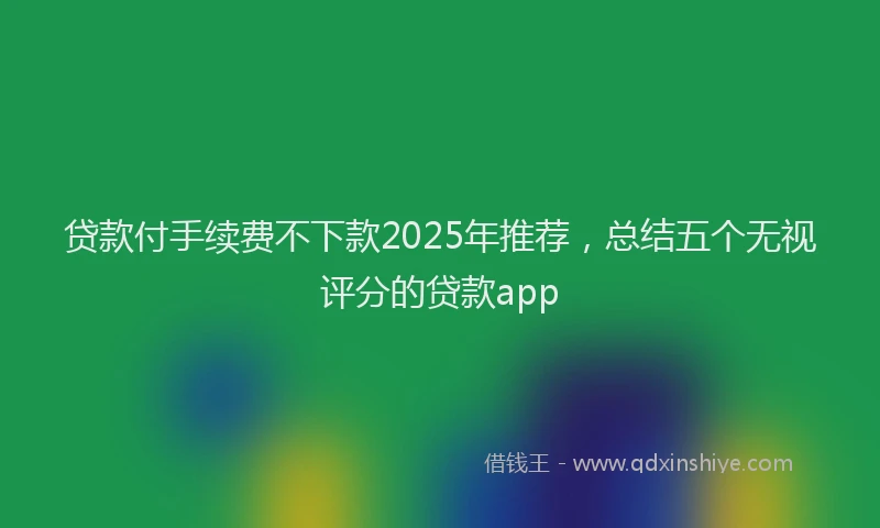 贷款付手续费不下款2025年推荐，总结五个无视评分的贷款app