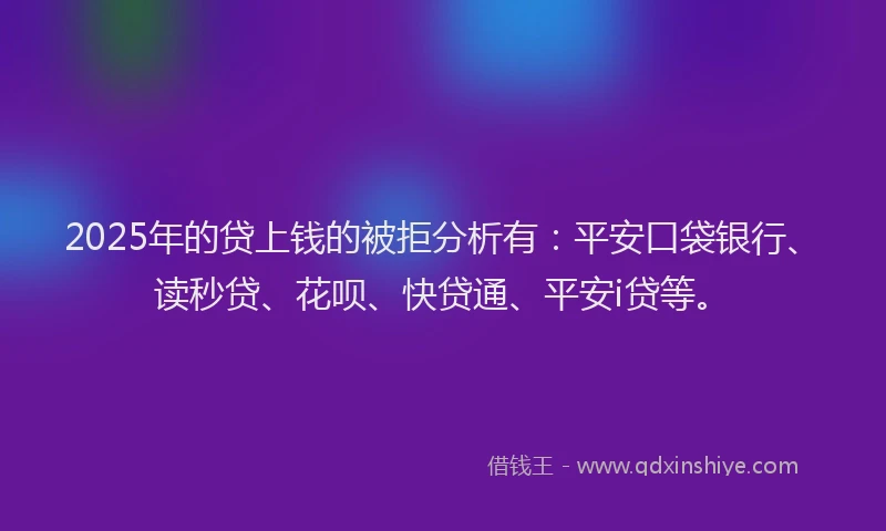 2025年的贷上钱的被拒分析有：平安口袋银行、读秒贷、花呗、快贷通、平安i贷等。