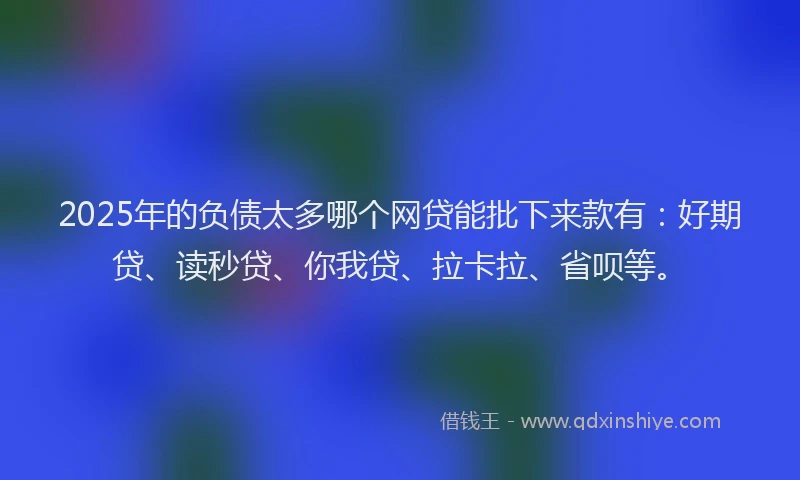 2025年的负债太多哪个网贷能批下来款有：好期贷、读秒贷、你我贷、拉卡拉、省呗等。