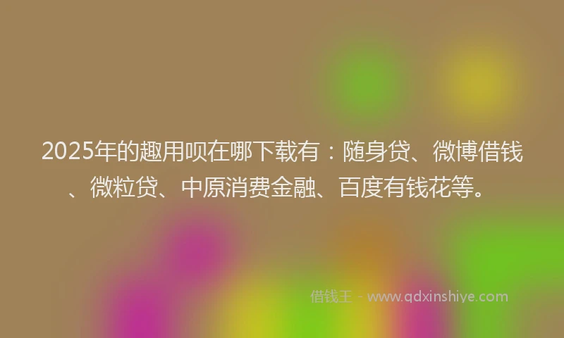 2025年的趣用呗在哪下载有：随身贷、微博借钱、微粒贷、中原消费金融、百度有钱花等。