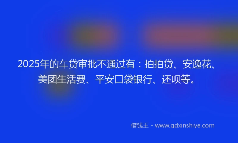 2025年的车贷审批不通过有：拍拍贷、安逸花、美团生活费、平安口袋银行、还呗等。