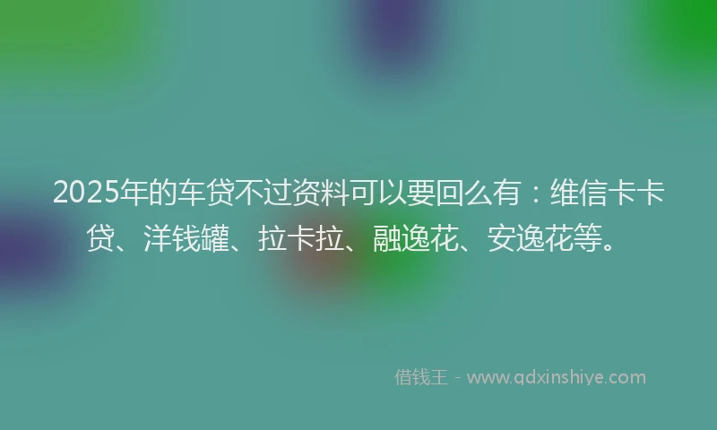 2025年的车贷不过资料可以要回么有：维信卡卡贷、洋钱罐、拉卡拉、融逸花、安逸花等。