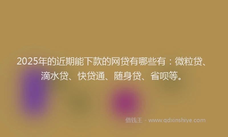 2025年的近期能下款的网贷有哪些有：微粒贷、滴水贷、快贷通、随身贷、省呗等。