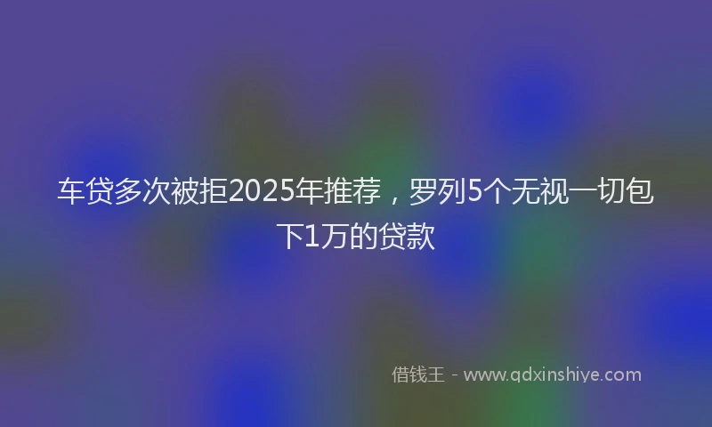 车贷多次被拒2025年推荐，罗列5个无视一切包下1万的贷款