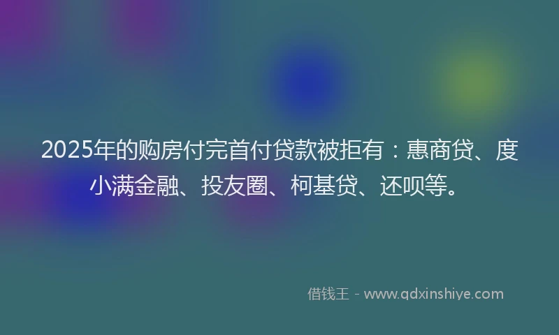 2025年的购房付完首付贷款被拒有：惠商贷、度小满金融、投友圈、柯基贷、还呗等。