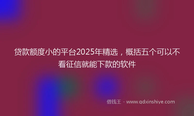 贷款额度小的平台2025年精选，概括五个可以不看征信就能下款的软件