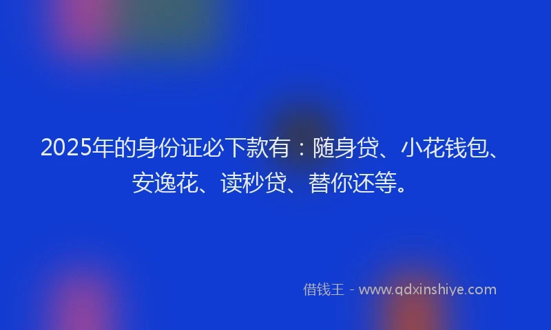 2025年的身份证必下款有：随身贷、小花钱包、安逸花、读秒贷、替你还等。