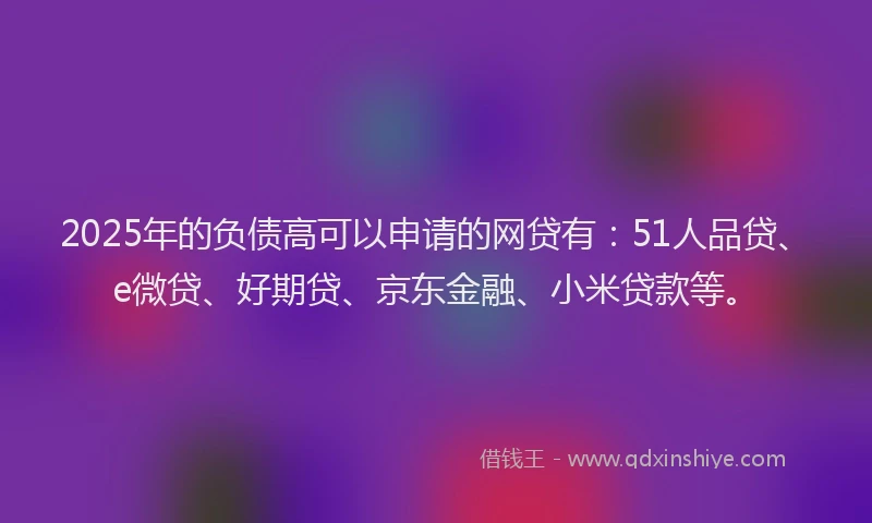 2025年的负债高可以申请的网贷有：51人品贷、e微贷、好期贷、京东金融、小米贷款等。
