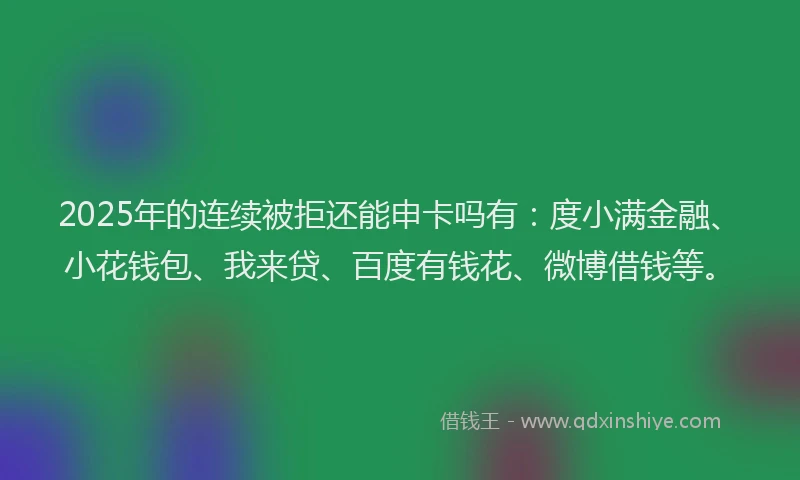 2025年的连续被拒还能申卡吗有：度小满金融、小花钱包、我来贷、百度有钱花、微博借钱等。