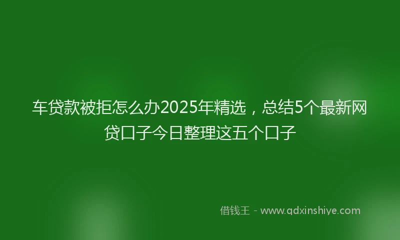 车贷款被拒怎么办2025年精选，总结5个最新网贷口子今日整理这五个口子