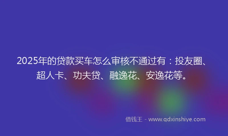 2025年的贷款买车怎么审核不通过有：投友圈、超人卡、功夫贷、融逸花、安逸花等。