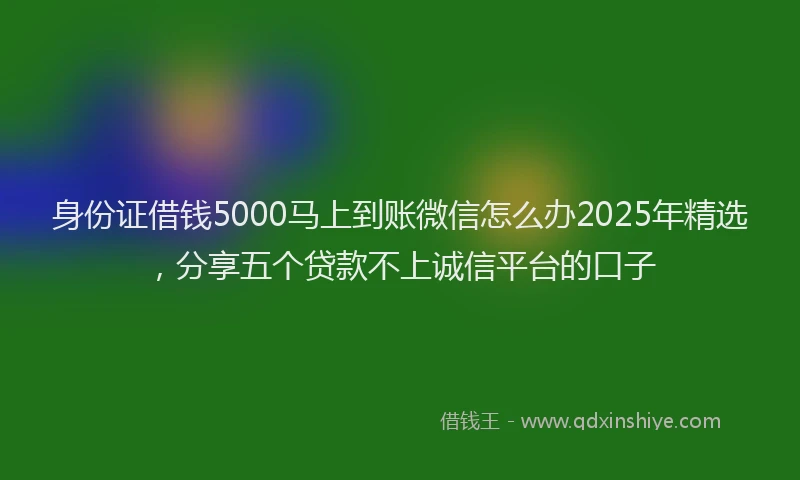 身份证借钱5000马上到账微信怎么办2025年精选，分享五个贷款不上诚信平台的口子