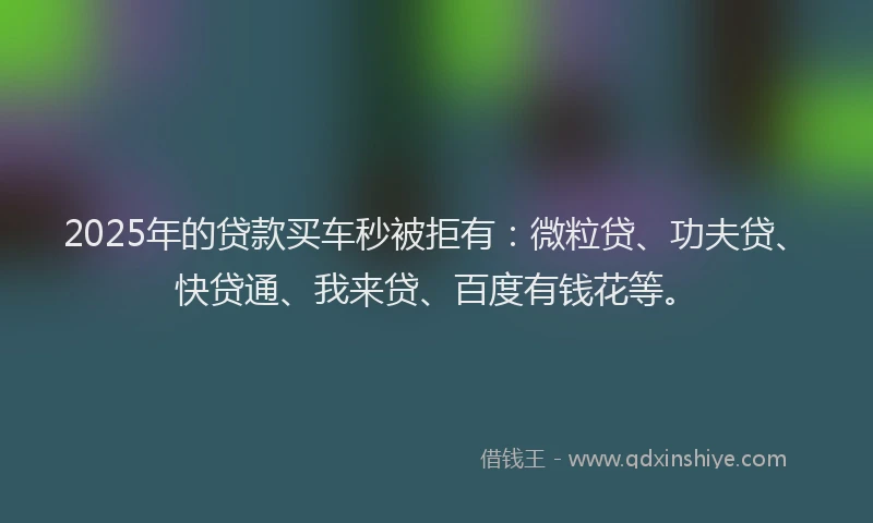 2025年的贷款买车秒被拒有：微粒贷、功夫贷、快贷通、我来贷、百度有钱花等。