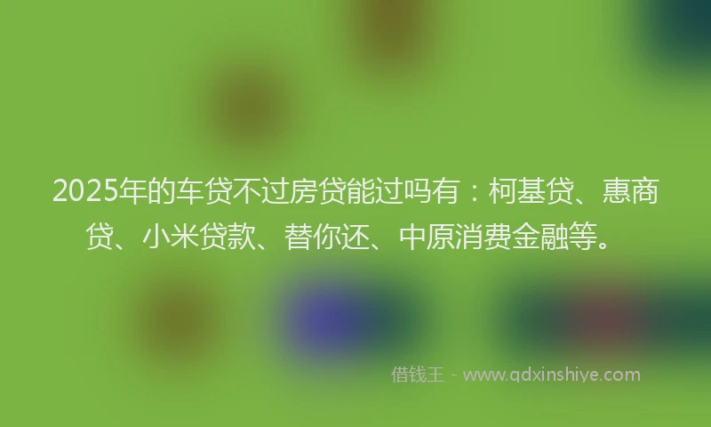 2025年的车贷不过房贷能过吗有：柯基贷、惠商贷、小米贷款、替你还、中原消费金融等。