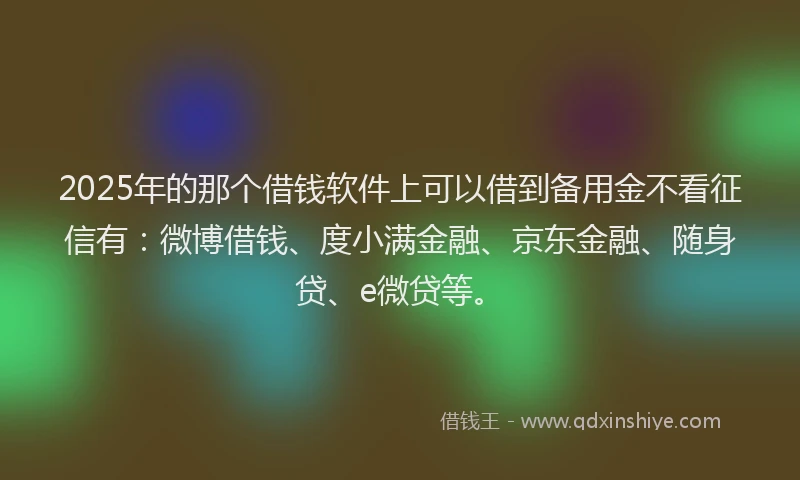 2025年的那个借钱软件上可以借到备用金不看征信有：微博借钱、度小满金融、京东金融、随身贷、e微贷等。