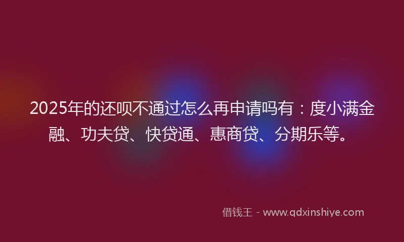 2025年的还呗不通过怎么再申请吗有：度小满金融、功夫贷、快贷通、惠商贷、分期乐等。