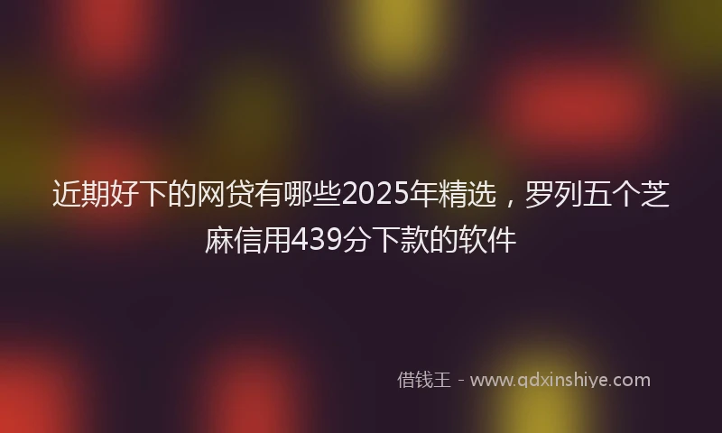 近期好下的网贷有哪些2025年精选，罗列五个芝麻信用439分下款的软件