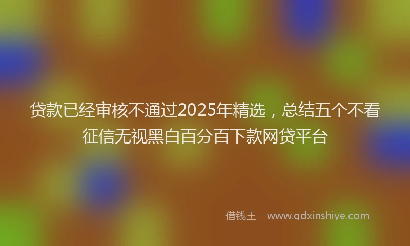 贷款已经审核不通过2025年精选，总结五个不看征信无视黑白百分百下款网贷平台