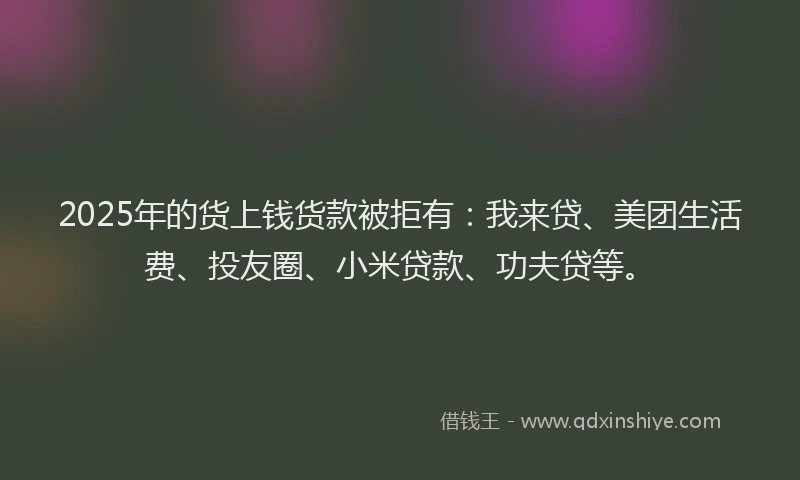 2025年的货上钱货款被拒有：我来贷、美团生活费、投友圈、小米贷款、功夫贷等。