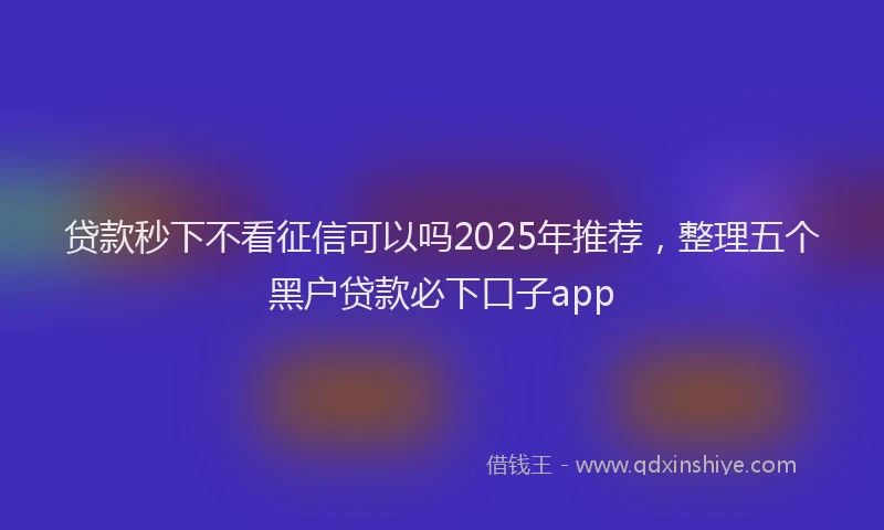 贷款秒下不看征信可以吗2025年推荐，整理五个黑户贷款必下口子app