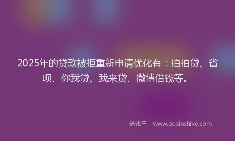 2025年的贷款被拒重新申请优化有：拍拍贷、省呗、你我贷、我来贷、微博借钱等。