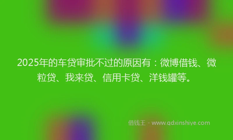 2025年的车贷审批不过的原因有：微博借钱、微粒贷、我来贷、信用卡贷、洋钱罐等。