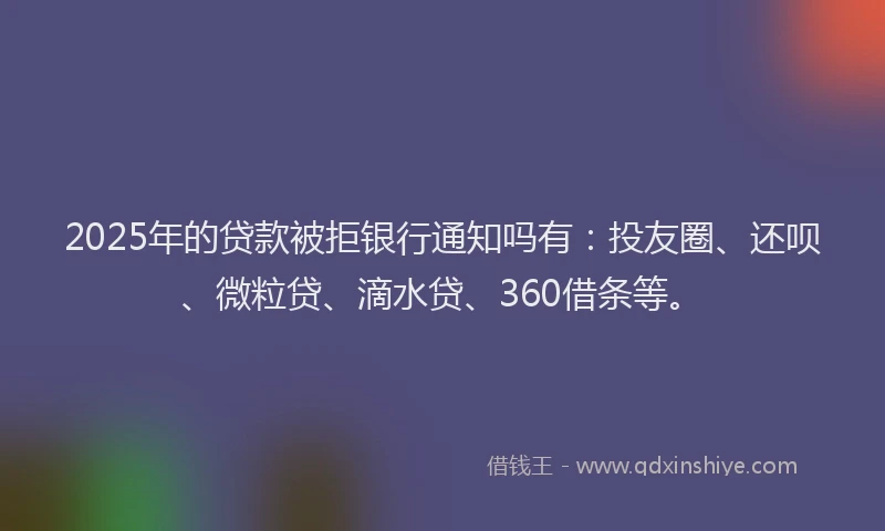 2025年的贷款被拒银行通知吗有：投友圈、还呗、微粒贷、滴水贷、360借条等。