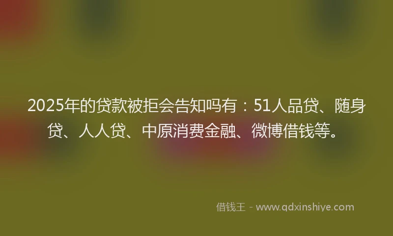 2025年的贷款被拒会告知吗有：51人品贷、随身贷、人人贷、中原消费金融、微博借钱等。