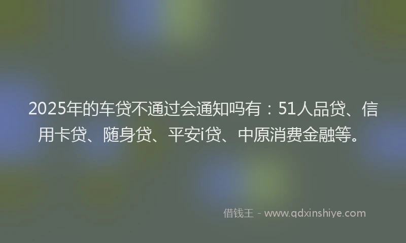 2025年的车贷不通过会通知吗有：51人品贷、信用卡贷、随身贷、平安i贷、中原消费金融等。