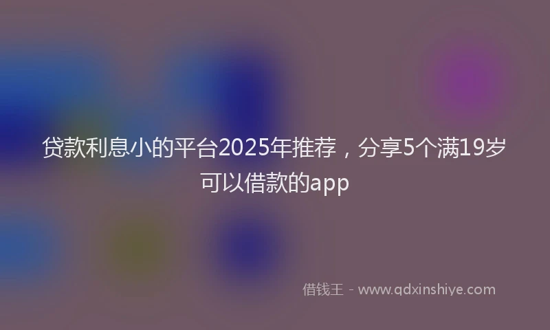 贷款利息小的平台2025年推荐，分享5个满19岁可以借款的app