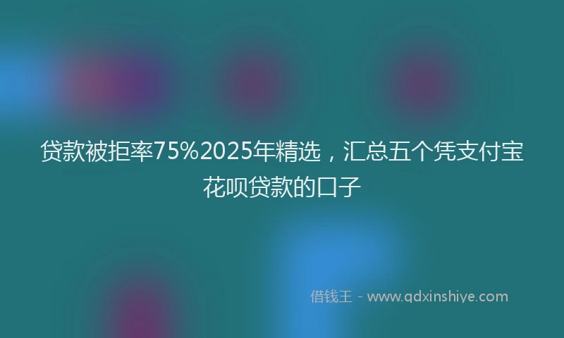 贷款被拒率75%2025年精选，汇总五个凭支付宝花呗贷款的口子