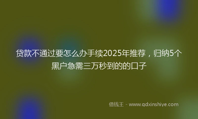 贷款不通过要怎么办手续2025年推荐，归纳5个黑户急需三万秒到的的口子