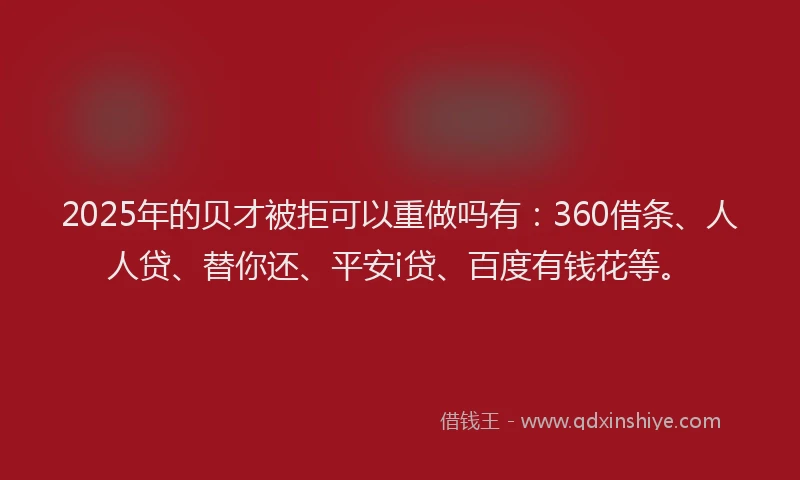 2025年的贝才被拒可以重做吗有：360借条、人人贷、替你还、平安i贷、百度有钱花等。