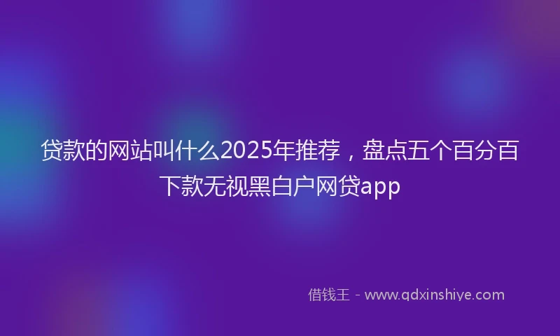 贷款的网站叫什么2025年推荐，盘点五个百分百下款无视黑白户网贷app