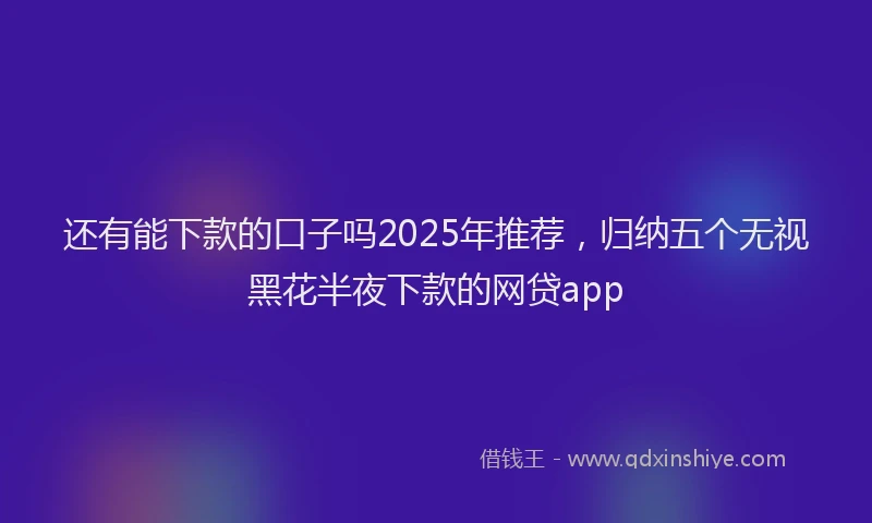 还有能下款的口子吗2025年推荐，归纳五个无视黑花半夜下款的网贷app