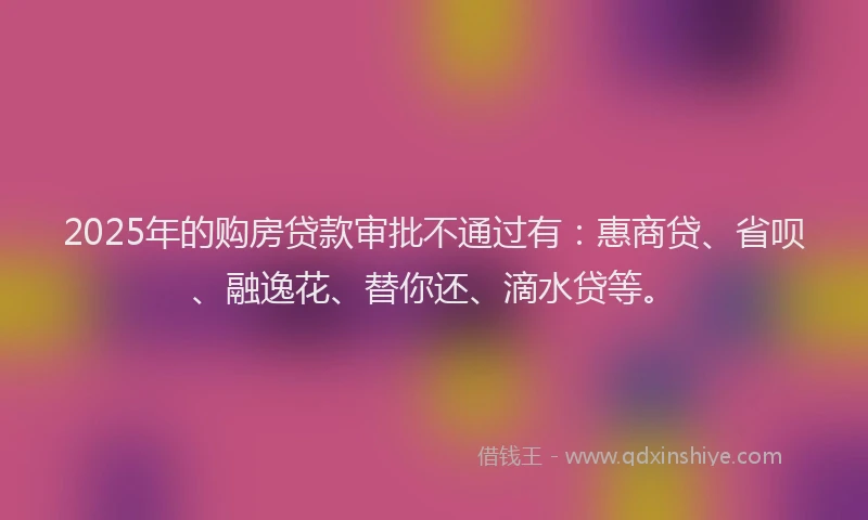2025年的购房贷款审批不通过有：惠商贷、省呗、融逸花、替你还、滴水贷等。