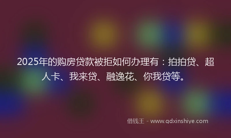 2025年的购房贷款被拒如何办理有：拍拍贷、超人卡、我来贷、融逸花、你我贷等。