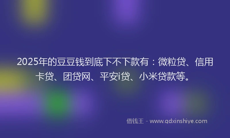 2025年的豆豆钱到底下不下款有：微粒贷、信用卡贷、团贷网、平安i贷、小米贷款等。
