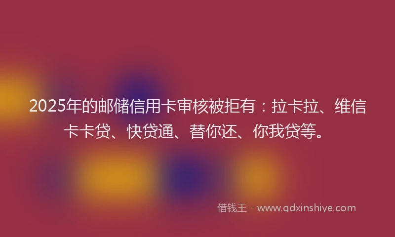 2025年的邮储信用卡审核被拒有：拉卡拉、维信卡卡贷、快贷通、替你还、你我贷等。
