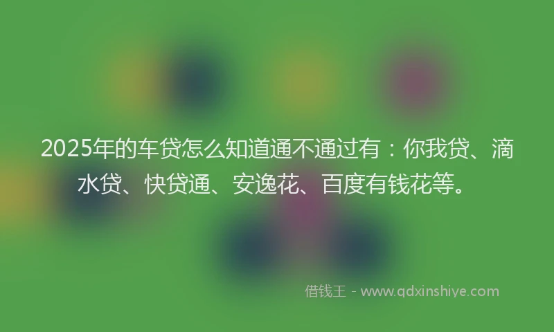 2025年的车贷怎么知道通不通过有：你我贷、滴水贷、快贷通、安逸花、百度有钱花等。