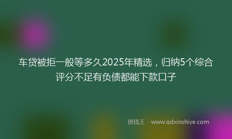 车贷被拒一般等多久2025年精选，归纳5个综合评分不足有负债都能下款口子