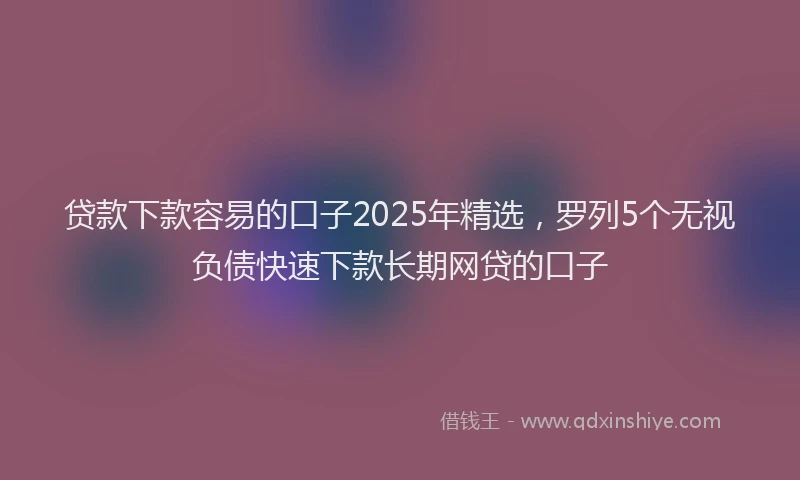 贷款下款容易的口子2025年精选，罗列5个无视负债快速下款长期网贷的口子