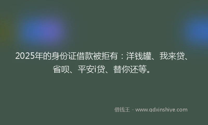 2025年的身份证借款被拒有：洋钱罐、我来贷、省呗、平安i贷、替你还等。