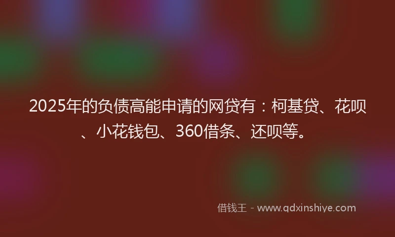 2025年的负债高能申请的网贷有：柯基贷、花呗、小花钱包、360借条、还呗等。