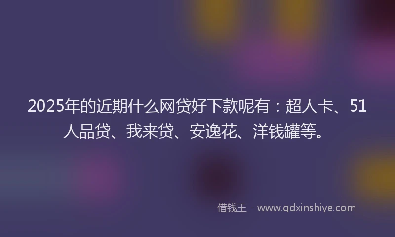 2025年的近期什么网贷好下款呢有：超人卡、51人品贷、我来贷、安逸花、洋钱罐等。