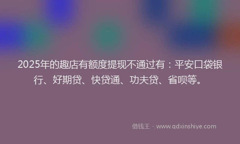 2025年的趣店有额度提现不通过有：平安口袋银行、好期贷、快贷通、功夫贷、省呗等。