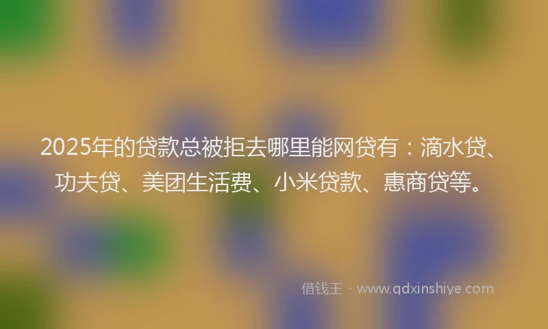 2025年的贷款总被拒去哪里能网贷有：滴水贷、功夫贷、美团生活费、小米贷款、惠商贷等。