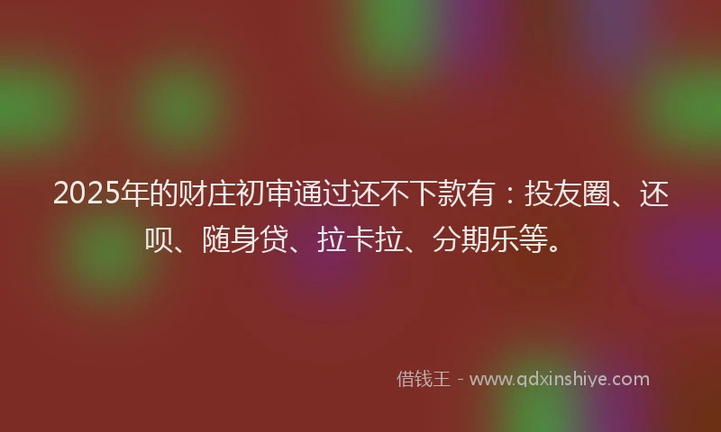 2025年的财庄初审通过还不下款有：投友圈、还呗、随身贷、拉卡拉、分期乐等。