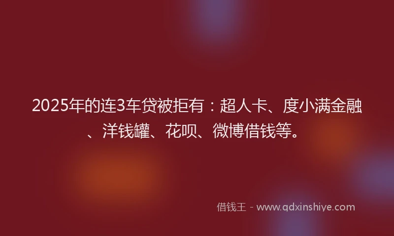 2025年的连3车贷被拒有：超人卡、度小满金融、洋钱罐、花呗、微博借钱等。