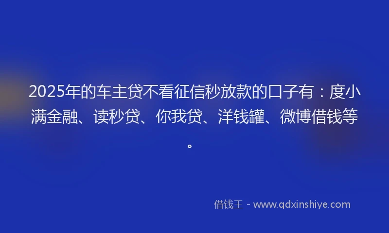 2025年的车主贷不看征信秒放款的口子有：度小满金融、读秒贷、你我贷、洋钱罐、微博借钱等。
